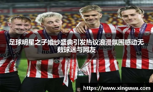 足球明星之子婚纱盛典引发热议浪漫氛围感动无数球迷与网友